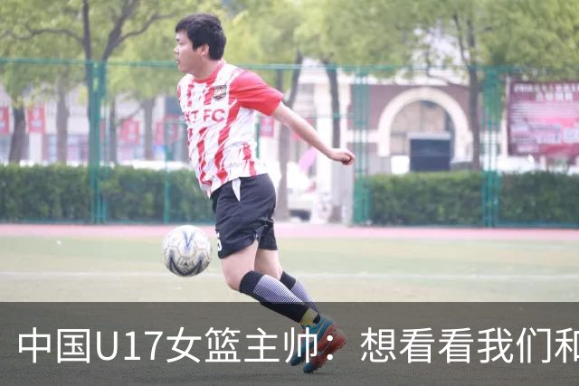 中国U17女篮主帅：想看看我们和世界篮球的差距 默契程度有待提高